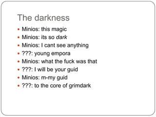 The darkness
 Minios: this magic
 Minios: its so dark
 Minios: I cant see anything
 ???: young empora
 Minios: what the fuck was that

 ???: I will be your guid
 Minios: m-my guid
 ???: to the core of grimdark

 