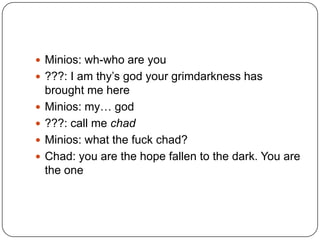  Minios: wh-who are you
 ???: I am thy‟s god your grimdarkness has






brought me here
Minios: my… god
???: call me chad
Minios: what the fuck chad?
Chad: you are the hope fallen to the dark. You are
the one

 
