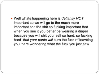  Well whats happening here is defiantly NOT

important so we will go to the much more
important shit the shit so fucking important that
when you see it you better be wearing a diaper
because you will shit your self so hard, so fucking
hard that your pants will burn the fuck of leaveing
you there wondering what the fuck you just saw

 