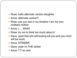  Rose: hello alternate version daughter
 Anna: alternate version?
 Rose: yes you see in my timeline I am my own








mothers mother
Anna: i…. WHAT
Rose: try not to think too much about it
Dave: yeah that shit will fucking kill you and you mind
will be mush
Anna: STRIDER
Dave: yeah im THE strider
Anna: T.T so cool

 
