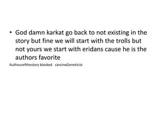 • God damn karkat go back to not existing in the
story but fine we will start with the trolls but
not yours we start with eridans cause he is the
authors favorite
Authourefthestory blocked carcinoGeneticist

 