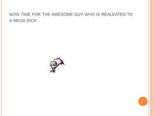 NOW TIME FOR THE AWESOME GUY WHO IS REALEATED TO
A MEGA DICK

 