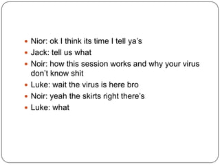  Nior: ok I think its time I tell ya‟s
 Jack: tell us what
 Noir: how this session works and why your virus

don‟t know shit
 Luke: wait the virus is here bro
 Noir: yeah the skirts right there‟s
 Luke: what

 