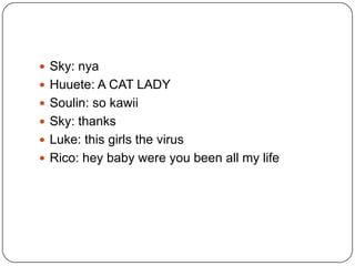  Sky: nya
 Huuete: A CAT LADY
 Soulin: so kawii
 Sky: thanks
 Luke: this girls the virus

 Rico: hey baby were you been all my life

 