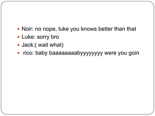  Noir: no nope, luke you knows better than that
 Luke: sorry bro
 Jack:( wait what)
 rico: baby baaaaaaaabyyyyyyyy were you goin

 