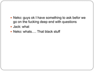  Neko: guys ok I have something to ask befor we

go on the fucking deep end with questions
 Jack: what
 Neko: whats…. That black stuff

 