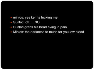  minios: yes ker its fucking me
 Sunloc: oh…. NO
 Sunloc grabs his head riving in pain
 Minios: the darkness to much for you low blood

 