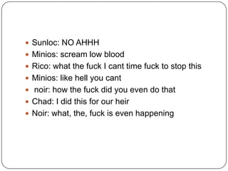  Sunloc: NO AHHH
 Minios: scream low blood
 Rico: what the fuck I cant time fuck to stop this
 Minios: like hell you cant
 noir: how the fuck did you even do that

 Chad: I did this for our heir
 Noir: what, the, fuck is even happening

 