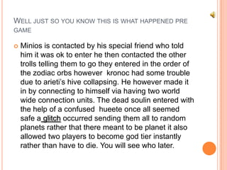 WELL JUST SO YOU KNOW THIS IS WHAT HAPPENED PRE
GAME


Minios is contacted by his special friend who told
him it was ok to enter he then contacted the other
trolls telling them to go they entered in the order of
the zodiac orbs however kronoc had some trouble
due to arieti‟s hive collapsing. He however made it
in by connecting to himself via having two world
wide connection units. The dead soulin entered with
the help of a confused hueete once all seemed
safe a glitch occurred sending them all to random
planets rather that there meant to be planet it also
allowed two players to become god tier instantly
rather than have to die. You will see who later.

 