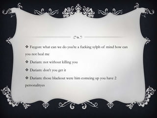  Faygon: what can we do you’re a fucking sylph of mind how can
you not heal me
 Dariam: not without killing you

 Dariam: don’t you get it
 Dariam: those blackout were him comeing up you have 2
personalityes

 