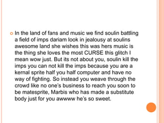 

In the land of fans and music we find soulin battling
a field of imps dariam look in jealousy at soulins
awesome land she wishes this was hers music is
the thing she loves the most CURSE this glitch I
mean wow just. But its not about you, soulin kill the
imps you can not kill the imps because you are a
kernal sprite half you half computer and have no
way of fighting. So instead you weave through the
crowd like no one‟s business to reach you soon to
be matesprite, Marbis who has made a substitute
body just for you awwww he‟s so sweet.

 
