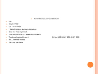 

Thearcherofblood began pestering singledeathhunter



Yes?



Hello soulin



Oh… ha-hi marbis



I was wondering when your comeing



Soon I be there any minuet



that’s good to hear i whant you to see it



Thank you I cant wait to see it



Well that’s it so bye



OH UHM bye marbis

OH MY GOG OH MY GOG OH MY GOG

 