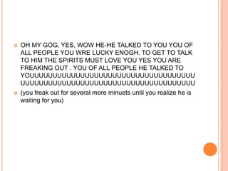 



OH MY GOG, YES, WOW HE-HE TALKED TO YOU YOU OF
ALL PEOPLE YOU WRE LUCKY ENOGH. TO GET TO TALK
TO HIM THE SPIRITS MUST LOVE YOU YES YOU ARE
FREAKING OUT . YOU OF ALL PEOPLE HE TALKED TO
YOUUUUUUUUUUUUUUUUUUUUUUUUUUUUUUUUUUUU
UUUUUUUUUUUUUUUUUUUUUUUUUUUUUUUUUUUUUU
(you freak out for several more minuets until you realize he is
waiting for you)

 