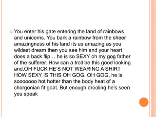 

You enter his gate entering the land of rainbows
and unicorns. You bark a rainbow from the sheer
amazingness of his land its as amazing as you
wildest dream then you see him and your heart
does a back flip… he is so SEXY oh my gog father
of the sufferer. How can a troll be this good looking
and,OH FUCK HE‟S NOT WEARING A SHIRT
HOW SEXY IS THIS OH GOG, OH GOG, he is
sooooooo hot hotter than the body heat of a
chorgonian fit goat. But enough drooling he‟s seen
you speak

 