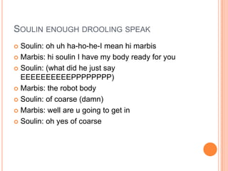 SOULIN ENOUGH DROOLING SPEAK
Soulin: oh uh ha-ho-he-I mean hi marbis
 Marbis: hi soulin I have my body ready for you
 Soulin: (what did he just say
EEEEEEEEEEPPPPPPPP)
 Marbis: the robot body
 Soulin: of coarse (damn)
 Marbis: well are u going to get in
 Soulin: oh yes of coarse


 