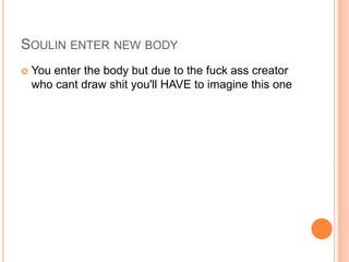 SOULIN ENTER NEW BODY


You enter the body but due to the fuck ass creator
who cant draw shit you'll HAVE to imagine this one

 
