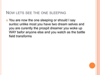 NOW LETS SEE THE ONE SLEEPING


You are now the one sleeping or should I say
sunloc unlike most you have two dream selves and
you are curently the prospit dreamer you woke up
WAY befor anyone else and you watch as the battle
field transforms

 