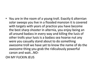 • You are in the room of a young troll. Exactly 6 alternian
solar sweeps you live in a flooded mansion it is covered
with targets with years of practice you have become
the best sharp shooter in alternia, you enjoy being an
all around badass in every way and killing the lusis of
other trolls your lusis is a badass sea hoarse nut any
were you casually stand about to do something
awesome troll we have yet to know the name of do the
awesome thing you grab the ridiculously powerful
canon and wait…NOOH MY FUCKIN JEUS

 