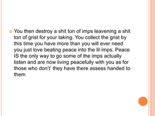 

You then destroy a shit ton of imps leavening a shit
ton of grist for your taking. You collect the grist by
this time you have more than you will ever need
you just love beating peace into the lil imps. Peace
IS the only way to go some of the imps actually
listen and are now living peacefully with you as for
those who don‟t„ they have there assess handed to
them

 