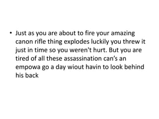 • Just as you are about to fire your amazing
canon rifle thing explodes luckily you threw it
just in time so you weren't hurt. But you are
tired of all these assassination can’s an
empowa go a day wiout havin to look behind
his back

 