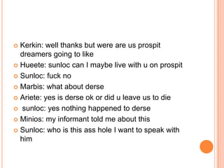 Kerkin: well thanks but were are us prospit
dreamers going to like
 Hueete: sunloc can I maybe live with u on prospit
 Sunloc: fuck no
 Marbis: what about derse
 Ariete: yes is derse ok or did u leave us to die
 sunloc: yes nothing happened to derse
 Minios: my informant told me about this
 Sunloc: who is this ass hole I want to speak with
him


 