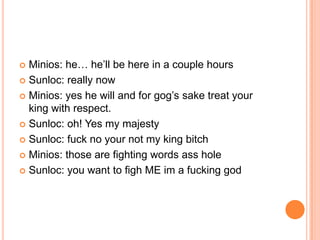 Minios: he… he‟ll be here in a couple hours
 Sunloc: really now
 Minios: yes he will and for gog‟s sake treat your
king with respect.
 Sunloc: oh! Yes my majesty
 Sunloc: fuck no your not my king bitch
 Minios: those are fighting words ass hole
 Sunloc: you want to figh ME im a fucking god


 