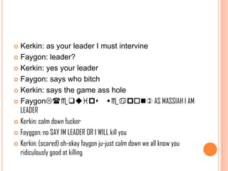 Kerkin: as your leader I must intervine
 Faygon: leader?
 Kerkin: yes your leader
 Faygon: says who bitch
 Kerkin: says the game ass hole
 Faygon(equips weapon) AS MASSIAH I AM
LEADER
 Kerkin: calm down fucker
 Fayggon: no SAY IM LEADER OR I WILL kill you
 Kerkin: (scared) oh-okay faygon ju-just calm down we all know you
ridiculously good at killing


 