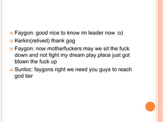 Faygon: good nice to know im leader now :o)
 Kerkin(relived) thank gog
 Faygon: now motherfuckers may we sit the fuck
down and not fight my dream play place just got
blown the fuck up
 Sunloc: faygons right we need you guys to reach
god tier


 