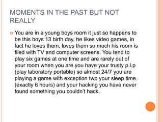 MOMENTS IN THE PAST BUT NOT
REALLY


You are in a young boys room it just so happens to
be this boys 13 birth day, he likes video games, in
fact he loves them, loves them so much his room is
filed with TV and computer screens. You tend to
play six games at one time and are rarely out of
your room when you are you have your trusty p.l.p
(play laboratory portable) so almost 24/7 you are
playing a game with exception two your sleep time
(exactly 6 hours) and your hacking you have never
found something you couldn‟t hack.

 