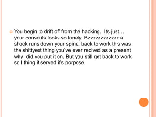 

You begin to drift off from the hacking. Its just…
your consouls looks so lonely. Bzzzzzzzzzzzz a
shock runs down your spine. back to work this was
the shittyest thing you‟ve ever recived as a present
why did you put it on. But you still get back to work
so I thing it served it‟s porpose

 