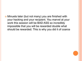 

Minuets later (but not many) you are finished with
your hacking and your recipient. You marvel at your
work this session will be BAD ASS so incredibly
impossible that you will be rewarded double what
should be rewarded. This is why you did it of coarce

 