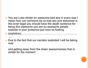 





You are Luke strider an awesome bad ass in every was I
mean how can someone be so bad ass and awesome is
this even legal you should have the death sentence for
being this awesome you are so awesome people
explode in your presence just wow so fucking
(explotion)……………………………………………………
….
Due to the fact that our narrator exploded I will be taking
over
and getting away from the sheer awesomeness that is
strider for the moment

 