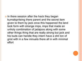 

In there session after the hack they began
kurnalspriteing there parent and the secret item
given to them by jack once this happened the land
took form with strange imps, imps that made an
unholy combination of jadajoos along with some
other things thing that are really strong but jack and
his buds can handle they intern have a shit ton of
grist with in a few minuets there all in with minimal
effort

 