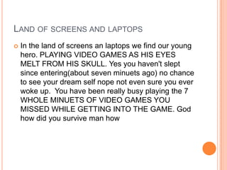 LAND OF SCREENS AND LAPTOPS


In the land of screens an laptops we find our young
hero. PLAYING VIDEO GAMES AS HIS EYES
MELT FROM HIS SKULL. Yes you haven't slept
since entering(about seven minuets ago) no chance
to see your dream self nope not even sure you ever
woke up. You have been really busy playing the 7
WHOLE MINUETS OF VIDEO GAMES YOU
MISSED WHILE GETTING INTO THE GAME. God
how did you survive man how

 