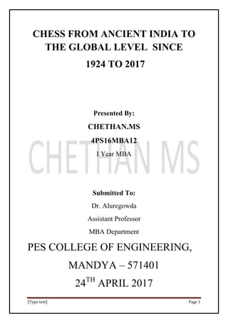 [Type text] Page 1
CHESS FROM ANCIENT INDIA TO
THE GLOBAL LEVEL SINCE
1924 TO 2017
Presented By:
CHETHAN.MS
4PS16MBA12
I Year MBA
Submitted To:
Dr. Aluregowda
Assistant Professor
MBA Department
PES COLLEGE OF ENGINEERING,
MANDYA – 571401
24TH
APRIL 2017
 