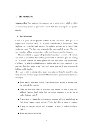 1 Introduction
Introduction This part describes an overview of whole project which provides
an overarching theme of project to reader, but does not expand on speciﬁc
details.
1.1 introduction
Chess is a game for two players, dubbed White and Black. The goal is to
capture your opponent’s king. In the game, this is known as a checkmate.Chess
is played on a board with 64 squares. Each player begins with 16 pieces, lined
up in two rows. The ﬁrst row is occupied by pieces called pawns. The next
row contains: a king, a queen, two rooks, two bishops, and two knights.
Chess is deﬁned as a game of “perfect information”, because both players
are aware of the entire state of the game world at all times: just by looking
at the board, you can see which pieces are alive and where they are located.
Checkers, Go, Go-Moku,Backgammon and Othello are other members of the
category, but stud poker is not (you don’t know what cards your opponent is
holding in his hands).
Here that to able to change chess game from physical form to ﬁgurative form
fully realistic, Several things are needed to make chess game computerized and
intelligent.
• Some way to represent a chess board in memory, so that it knows what
the state of the game is.
• Rules to determine how to generate legal moves, so that it can play
without cheating (and verify that its human opponent is not trying to
pull a fast one on it !)
• A technique to choose the move to make amongst all legal possibilities, so
that it can choose a move instead of being forced to pick one at random.
• A way to compare moves and positions, so that it makes intelligent
choices.
• Some sort of user interface.
2
 