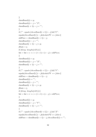 }
chessBoard[r[c = p;
chessBoard[r[c − j = ”S”;
chessBoard[r + 1[c − j = ””;
}
if (”” · equals (chessBoard[r + 1] [c − j] &&”U”·
equals(chessBoard[r] [c − j&&statePU == false {
oldPiece = chessBoard[r + 1[c − j;
chessBoard[r[c − j = ””;
chessBoard[r + 1[c − j = p;
jState = j;
if (King · kingSafeB ()) {
list = list + r + c + (r + 1) + (c − j) + oldPiece;
}
chessBoard[r[c = p;
chessBoard[r[c − j = ”X”;
chessBoard[r + 1[c − j = ””;
}
if (”” · equals (chessBoard[r + 1] [c − j] &&”Y ”·
equals(chessBoard[r] [c − j&&statePY == false {
oldPiece = chessBoard[r + 1[c − j;
chessBoard[r[c = ””;
chessBoard[r[c − j = ””;
chessBoard[r + 1[c − j = p;
jState = j;
if (King · kingSafeB ()) {
list = list + r + c + (r + 1) + (c − j) + oldPiece;
}
chessBoard[r[c = p;
chessBoard[r[c − j = ”Y ”;
chessBoard[r + 1[c − j = ””;
}
if (”” · equals (chessBoard[r + 1] [c − j] &&”Z”·
equals(chessBoard[r] [c − j&&statePZ == false {
oldPiece = chessBoard[r + 1[c − j; chessBoard[r[c = ””;
92
 