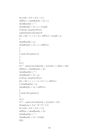 for (intk = 0; k < 4; k + +) {
oldPiece = chessBoard[r + 1[c + j;
chessBoard[r[c = ””;
chessBoard[r + 1[c + j = temp[k;
if (King · kingSafeB ()) {
captured-piece,new-piece,P
list = list + c + (c + j) + oldPiece + temp[k + p;
}
chessBoard[r[c = p;
chessBoard[r + 1[c + j = oldPiece;
}
}
} catch (Exceptione) {
}
}
try {
if (”” · equals (chessBoard[r + 1] [c] &&i >= 8&&i < 48 {
oldPiece = chessBoard[r + 1[c;
chessBoard[r[c = ””;
chessBoard[r + 1[c = p;
if (King · kingSafeB ()) {
list = list + r + c + (r + 1) + c + oldPiece;
} chessBoard[r[c = p;
chessBoard[r + 1[c = oldPiece;
}
} catch (Exceptione) {
}
try {
if (”” · equals (chessBoard[r + 1] [c] &&i > 47 {
String[temp = {”q”, ”d”, ”b”, ”n”};
for (intk = 0; k < 4; k + +) {
oldPiece = chessBoard[r + 1[c;
chessBoard[r[c = ””;
chessBoard[r + 1[c = temp[k;
ht][c;
93
 