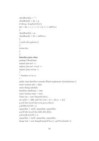 chessBoard[r[c = ””;
chessBoard[r + 2[c = p;
if (King · kingSafeB ()) {
list = list + r + c + (r + 2) + c + oldPiece;
}
chessBoard[r[c = p;
chessBoard[r + 2[c = oldPiece;
}
} catch (Exceptione) {
}
return list;
}
}
Interface.java class
package ChessGame;
import java·awt · ∗;
import java·awt · event · ∗;
import javax·swing · ∗;
*
* @author a b h a r
*
public class InterFace extends JPanel implements ActionListener {
static boolean info = false;
static String infoAdd;
InterFace thisFrame = this;
static boolean state = true;
Timer tm = new Timer(10, this) ;
int aniV1 = -630, aniV for (inti = 0; i < 64; i+ = 2) {
g·setColor (newColor (red, green, blue)) ;
g·fillRect ((i%8 + (i
squareSize + sizeY, squareSize, squareSize;
g·setColor (newColor (255, 255, 255)) ;
g·drawRect ((i%8 + (i
squareSize + sizeY, squareSize, squareSize;
Image im1 = new ImageIcon(getClass () · getClassLoader () ·
94
 