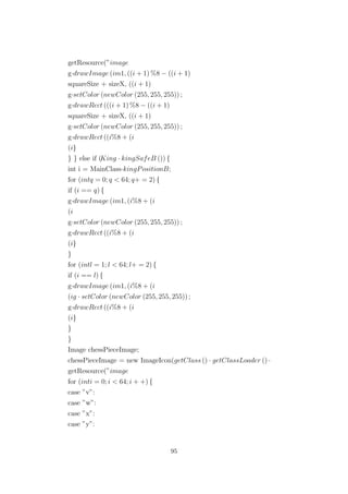 getResource(”image
g·drawImage (im1, ((i + 1) %8 − ((i + 1)
squareSize + sizeX, ((i + 1)
g·setColor (newColor (255, 255, 255)) ;
g·drawRect (((i + 1) %8 − ((i + 1)
squareSize + sizeX, ((i + 1)
g·setColor (newColor (255, 255, 255)) ;
g·drawRect ((i%8 + (i
(i}
} } else if (King · kingSafeB ()) {
int i = MainClass·kingPositionB;
for (intq = 0; q < 64; q+ = 2) {
if (i == q) {
g·drawImage (im1, (i%8 + (i
(i
g·setColor (newColor (255, 255, 255)) ;
g·drawRect ((i%8 + (i
(i}
}
for (intl = 1; l < 64; l+ = 2) {
if (i == l) {
g·drawImage (im1, (i%8 + (i
(ig · setColor (newColor (255, 255, 255)) ;
g·drawRect ((i%8 + (i
(i}
}
}
Image chessPieceImage;
chessPieceImage = new ImageIcon(getClass () · getClassLoader () ·
getResource(”image
for (inti = 0; i < 64; i + +) {
case ”v”:
case ”w”:
case ”x”:
case ”y”:
95
 