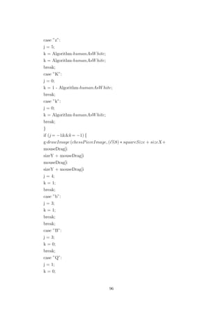 case ”z”:
j = 5;
k = Algorithm·humanAsWhite;
k = Algorithm·humanAsWhite;
break;
case ”K”:
j = 0;
k = 1 - Algorithm·humanAsWhite;
break;
case ”k”:
j = 0;
k = Algorithm·humanAsWhite;
break;
}
if (j = −1&&k= −1) {
g·drawImage (chessPieceImage, (i%8) ∗ squareSize + sizeX+
mouseDrag[i
sizeY + mouseDrag[i
mouseDrag[i
sizeY + mouseDrag[i
j = 4;
k = 1;
break;
case ”b”:
j = 3;
k = 1;
break;
break;
case ”B”:
j = 3;
k = 0;
break;
case ”Q”:
j = 1;
k = 0;
96
 