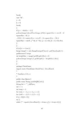 break;
case ”K”:
j = 0;
k = 0;
break;
}
if (j = −1&&k= −1) {
g·drawImage (chessPieceImage, (i%2) ∗ squareSize + sizeX − 2
squareSize - 10, (i
, (i%2 + 1) ∗ squareSize + sizeX − 2 ∗ squareSize − 10, (i
squareSize + sizeY, j * 64, k * 64, (j + 1) ∗ 64, (k + 1) ∗ 64, this;
}
}
if (info == true) {
Image image1 = new ImageIcon(getClass () · getClassLoader () ·
getResource(”image
int heightSize = image1·getHeight (this) + 5;
g·drawImage (image1, 5, getHeight () − heightSize, this) ;
}
}
package ChessGame;
import static ChessGame·MainClass · chessBoard;
*
* @author a b h a r
*
public class Queen {
public static String posibleQW(inti) {
String list = ””, oldPiece;
int r = i
int temp = 1;
for (intj = −1; j <= 1; j + +) {
for (intk = −1; k <= 1; k + +) {
if (j = 0 k= 0) {
try {
while (”” · equals (chessBoard [r + temp ∗ j] [c + temp ∗ k])) {
97
 