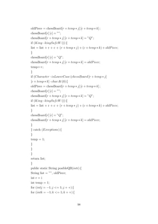 oldPiece = chessBoard[r + temp ∗ j] [c + temp ∗ k] ;
chessBoard[r] [c] = ””;
chessBoard[r + temp ∗ j] [c + temp ∗ k] = ”Q”;
if (King · kingSafeW ()) {
list = list + r + c + (r + temp ∗ j) + (c + temp ∗ k) + oldPiece;
}
chessBoard[r] [c] = ”Q”;
chessBoard[r + temp ∗ j] [c + temp ∗ k] = oldPiece;
temp++;
}
if (Character · isLowerCase (chessBoard [r + temp ∗ j]
[c + temp ∗ k] · charAt (0) {
oldPiece = chessBoard[r + temp ∗ j] [c + temp ∗ k] ;
chessBoard[r] [c] = ””;
chessBoard[r + temp ∗ j] [c + temp ∗ k] = ”Q”;
if (King · kingSafeW ()) {
list = list + r + c + (r + temp ∗ j) + (c + temp ∗ k) + oldPiece;
}
chessBoard[r] [c] = ”Q”;
chessBoard[r + temp ∗ j] [c + temp ∗ k] = oldPiece;
}
} catch (Exceptione) {
}
temp = 1;
}
}
}
return list;
}
public static String posibleQB(inti) {
String list = ””, oldPiece;
int r = i
int temp = 1;
for (intj = −1; j <= 1; j + +) {
for (intk = −1; k <= 1; k + +) {
98
 