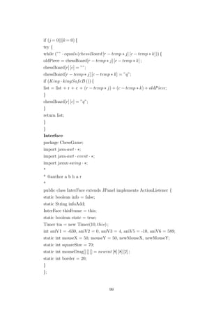 if (j = 0 k= 0) {
try {
while (”” · equals (chessBoard [r − temp ∗ j] [c − temp ∗ k])) {
oldPiece = chessBoard[r − temp ∗ j] [c − temp ∗ k] ;
chessBoard[r] [c] = ””;
chessBoard[r − temp ∗ j] [c − temp ∗ k] = ”q”;
if (King · kingSafeB ()) {
list = list + r + c + (r − temp ∗ j) + (c − temp ∗ k) + oldPiece;
}
chessBoard[r] [c] = ”q”;
}
return list;
}
}
Interface
package ChessGame;
import java·awt · ∗;
import java·awt · event · ∗;
import javax·swing · ∗;
*
* @author a b h a r
*
public class InterFace extends JPanel implements ActionListener {
static boolean info = false;
static String infoAdd;
InterFace thisFrame = this;
static boolean state = true;
Timer tm = new Timer(10, this) ;
int aniV1 = -630, aniV2 = 0, aniV3 = 4, aniV5 = -10, aniV6 = 589;
static int mouseX = 50, mouseY = 50, newMouseX, newMouseY;
static int squareSize = 70;
static int mouseDrag[] [] [] = newint [8] [8] [2] ;
static int border = 20;
}
};
99
 
