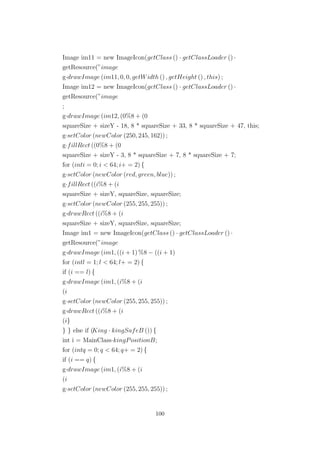 Image im11 = new ImageIcon(getClass () · getClassLoader () ·
getResource(”image
g·drawImage (im11, 0, 0, getWidth () , getHeight () , this) ;
Image im12 = new ImageIcon(getClass () · getClassLoader () ·
getResource(”image
;
g·drawImage (im12, (0%8 + (0
squareSize + sizeY - 18, 8 * squareSize + 33, 8 * squareSize + 47, this;
g·setColor (newColor (250, 245, 162)) ;
g·fillRect ((0%8 + (0
squareSize + sizeY - 3, 8 * squareSize + 7, 8 * squareSize + 7;
for (inti = 0; i < 64; i+ = 2) {
g·setColor (newColor (red, green, blue)) ;
g·fillRect ((i%8 + (i
squareSize + sizeY, squareSize, squareSize;
g·setColor (newColor (255, 255, 255)) ;
g·drawRect ((i%8 + (i
squareSize + sizeY, squareSize, squareSize;
Image im1 = new ImageIcon(getClass () · getClassLoader () ·
getResource(”image
g·drawImage (im1, ((i + 1) %8 − ((i + 1)
for (intl = 1; l < 64; l+ = 2) {
if (i == l) {
g·drawImage (im1, (i%8 + (i
(i
g·setColor (newColor (255, 255, 255)) ;
g·drawRect ((i%8 + (i
(i}
} } else if (King · kingSafeB ()) {
int i = MainClass·kingPositionB;
for (intq = 0; q < 64; q+ = 2) {
if (i == q) {
g·drawImage (im1, (i%8 + (i
(i
g·setColor (newColor (255, 255, 255)) ;
100
 