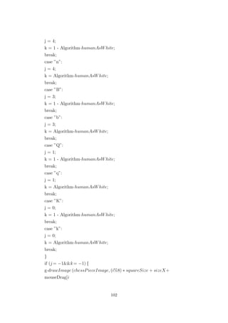 j = 4;
k = 1 - Algorithm·humanAsWhite;
break;
case ”n”:
j = 4;
k = Algorithm·humanAsWhite;
break;
case ”B”:
j = 3;
k = 1 - Algorithm·humanAsWhite;
break;
case ”b”:
j = 3;
k = Algorithm·humanAsWhite;
break;
case ”Q”:
j = 1;
k = 1 - Algorithm·humanAsWhite;
break;
case ”q”:
j = 1;
k = Algorithm·humanAsWhite;
break;
case ”K”:
j = 0;
k = 1 - Algorithm·humanAsWhite;
break;
case ”k”:
j = 0;
k = Algorithm·humanAsWhite;
break;
}
if (j = −1&&k= −1) {
g·drawImage (chessPieceImage, (i%8) ∗ squareSize + sizeX+
mouseDrag[i
102
 