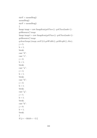 sizeY + mouseDrag[i
mouseDrag[i
sizeY + mouseDrag[i
}
Image image = new ImageIcon(getClass () · getClassLoader () ·
getResource(”image
Image image1 = new ImageIcon(getClass () · getClassLoader () ·
getResource(”image
g·drawImage (image, aniV 2, 0, getWidth () , getHeight () , this) ;
j = 5;
k = 1;
break;
case ”d”:
case ”e”:
j = 2;
k = 1;
break;
case ”n”:
j = 4;
k = 1;
break;
case ”b”:
j = 3;
k = 1;
break;
case ”q”:
j = 1;
k = 1;
break;
case ”k”:
j = 0;
k = 1;
break;
}
if (j = −1&&k= −1) {
103
 
