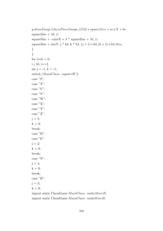 g·drawImage (chessPieceImage, (i%2) ∗ squareSize + sizeX + 8∗
squareSize + 10, (i
squareSize + +sizeX + 8 * squareSize + 10, (i
squareSize + sizeY, j * 64, k * 64, (j + 1) ∗ 64, (k + 1) ∗ 64, this;
}
}
for (inti = 0;
i ¡ 16; i++{
int j = -1, k = -1;
switch (MainClass · caputerW [i
case ”S”:
case ”T”:
case ”U”:
case ”V”:
case ”W”:
case ”X”:
case ”Y”:
case ”Z”:
j = 5;
k = 0;
break;
case ”D”:
case ”E”:
j = 2;
k = 0;
break;
case ”N”:
j = 4;
k = 0;
break;
case ”B”:
j = 3;
k = 0;
import static ChessGame·MainClass · makeMoveB;
import static ChessGame·MainClass · undoMoveB;
104
 