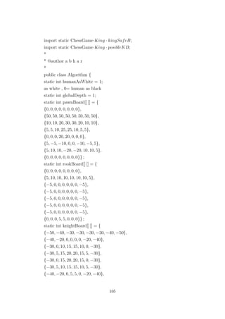 import static ChessGame·King · kingSafeB;
import static ChessGame·King · posibleKB;
*
* @author a b h a r
*
public class Algorithm {
static int humanAsWhite = 1;
as white , 0= human as black
static int globalDepth = 1;
static int pawnBoard[] [] = {
{0, 0, 0, 0, 0, 0, 0, 0},
{50, 50, 50, 50, 50, 50, 50, 50},
{10, 10, 20, 30, 30, 20, 10, 10},
{5, 5, 10, 25, 25, 10, 5, 5},
{0, 0, 0, 20, 20, 0, 0, 0},
{5, −5, −10, 0, 0, −10, −5, 5},
{5, 10, 10, −20, −20, 10, 10, 5},
{0, 0, 0, 0, 0, 0, 0, 0}} ;
static int rookBoard[] [] = {
{0, 0, 0, 0, 0, 0, 0, 0},
{5, 10, 10, 10, 10, 10, 10, 5},
{−5, 0, 0, 0, 0, 0, 0, −5},
{−5, 0, 0, 0, 0, 0, 0, −5},
{−5, 0, 0, 0, 0, 0, 0, −5},
{−5, 0, 0, 0, 0, 0, 0, −5},
{−5, 0, 0, 0, 0, 0, 0, −5},
{0, 0, 0, 5, 5, 0, 0, 0}} ;
static int knightBoard[] [] = {
{−50, −40, −30, −30, −30, −30, −40, −50},
{−40, −20, 0, 0, 0, 0, −20, −40},
{−30, 0, 10, 15, 15, 10, 0, −30},
{−30, 5, 15, 20, 20, 15, 5, −30},
{−30, 0, 15, 20, 20, 15, 0, −30},
{−30, 5, 10, 15, 15, 10, 5, −30},
{−40, −20, 0, 5, 5, 0, −20, −40},
105
 