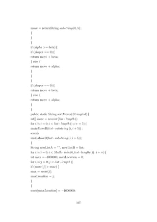 move = returnString·substring (0, 5) ;
}
}
}
if (alpha >= beta) {
if (player == 0) {
return move + beta;
} else {
return move + alpha;
}
}
}
if (player == 0) {
return move + beta;
} else {
return move + alpha;
}
}
public static String sortMoves(Stringlist) {
int[] score = newint [list · length ()
for (inti = 0; i < list · length () ; i+ = 5) {
makeMoveB(list · substring (i, i + 5)) ;
score[i
undoMoveB(list · substring (i, i + 5)) ;
}
String newListA = ””, newListB = list;
for (inti = 0; i < Math · min (6, list · length ()) ; i + +) {
int max = -1000000, maxLocation = 0;
for (intj = 0; j < list · length ()
if (score [j] > max) {
max = score[j] ;
maxLocation = j;
}
}
score[maxLocation] = −1000000;
107
 